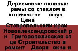 Деревянные оконные рамы со стеклом в количестве 16 штук › Цена ­ 1 000 - Ставропольский край, Новоалександровский р-н, Григорополисская ст-ца Строительство и ремонт » Двери, окна и перегородки   . Ставропольский край
